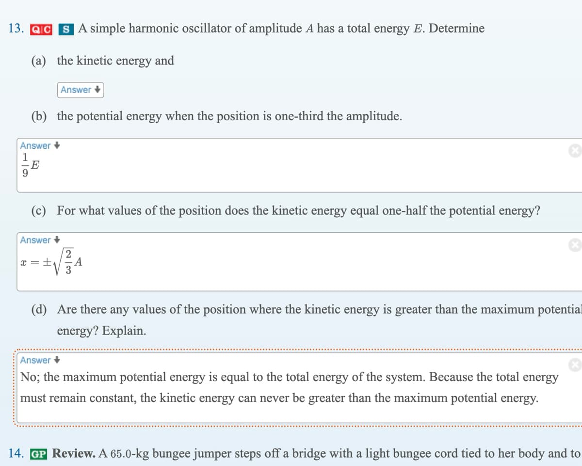 13. QC SA simple harmonic oscillator of amplitude A has a total energy E. Determine
(a) the kinetic energy and
Answer
1
9
(b) the potential energy when the position is one-third the amplitude.
E
Answer +
(c) For what values of the position does the kinetic energy equal one-half the potential energy?
Answer
x = ±₁
2
-A
3
(d) Are there any values of the position where the kinetic energy is greater than the maximum potential
energy? Explain.
Answer +
No; the maximum potential energy is equal to the total energy of the system. Because the total energy
must remain constant, the kinetic energy can never be greater than the maximum potential energy.
14. GP Review. A 65.0-kg bungee jumper steps off a bridge with a light bungee cord tied to her body and to