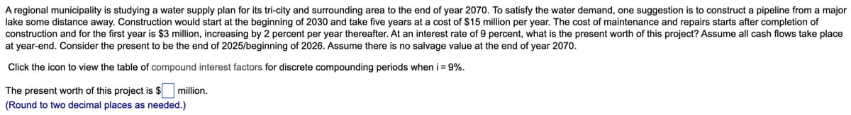 A regional municipality is studying a water supply plan for its tri-city and surrounding area to the end of year 2070. To satisfy the water demand, one suggestion is to construct a pipeline from a major
lake some distance away. Construction would start at the beginning of 2030 and take five years at a cost of $15 million per year. The cost of maintenance and repairs starts after completion of
construction and for the first year is $3 million, increasing by 2 percent per year thereafter. At an interest rate of 9 percent, what is the present worth of this project? Assume all cash flows take place
at year-end. Consider the present to be the end of 2025/beginning of 2026. Assume there is no salvage value at the end of year 2070.
Click the icon to view the table of compound interest factors for discrete compounding periods when i = 9%.
The present worth of this project is $ million.
(Round to two decimal places as needed.)