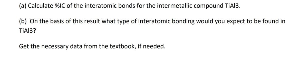 (a) Calculate %IC of the interatomic bonds for the intermetallic compound TiAl3.
(b) On the basis of this result what type of interatomic bonding would you expect to be found in
TiA13?
Get the necessary data from the textbook, if needed.