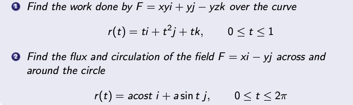 Find the work done by F = xyi+yj − yzk over the curve
r(t) = ti + t²j+ tk,
0 ≤ t ≤1
Find the flux and circulation of the field F = xi – yj across and
around the circle
r(t) = acost i + asint j,
0≤ t ≤ 2π