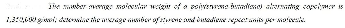 The number-average molecular weight of a poly(styrene-butadiene) alternating copolymer is
molecule.
1,350,000 g/mol; determine the average number of styrene and butadiene repeat units per