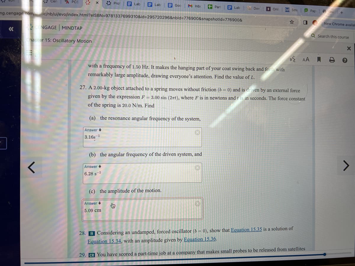 -
«<
Cen VA PCS
CENGAGE MINDTAP
Chapter 15: Oscillatory Motion
<
ng.cengage.com/static/nb/ui/evo/index.html?eISBN=9781337699310&id=295720296&nbld=776900&snapshotid=776900&
Prof
Answer +
-1
3.16s
Lab
Answer +
6.28 s-1
Labi
Answer +
5.09 cm
God M Inbo +Part
with a frequency of 1.50 Hz. It makes the hanging part of your coat swing back and forth with
remarkably large amplitude, drawing everyone's attention. Find the value of L.
(b) the angular frequency of the driven system, and
(c) the amplitude of the motion.
$
Lab
Dov
27. A 2.00-kg object attached to a spring moves without friction (b= 0) and is driven by an external force
given by the expression F = 3.00 sin (2πt), where F is in newtons and t is in seconds. The force constant
of the spring is 20.0 N/m. Find
(a) the resonance angular frequency of the system,
Onli
Stre
00
AA
Pap
28. S Considering an undamped, forced oscillator (b= 0), show that Equation 15.35 is a solution of
Equation 15.34, with an amplitude given by Equation 15.36.
29. CR You have scored a part-time job at a company that makes small probes to be released from satellites
Onli+
New Chrome availab
Q Search this course
A A
X
>