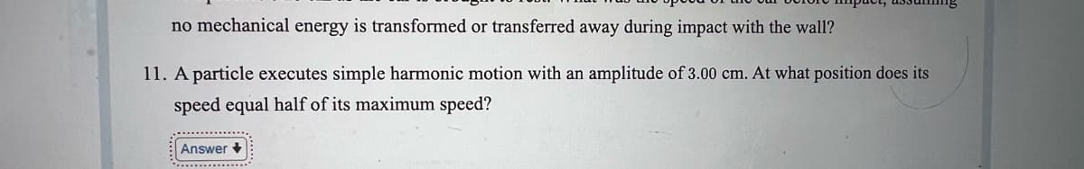 no mechanical energy is transformed or transferred away during impact with the wall?
11. A particle executes simple harmonic motion with an amplitude of 3.00 cm. At what position does its
speed equal half of its maximum speed?
Answer