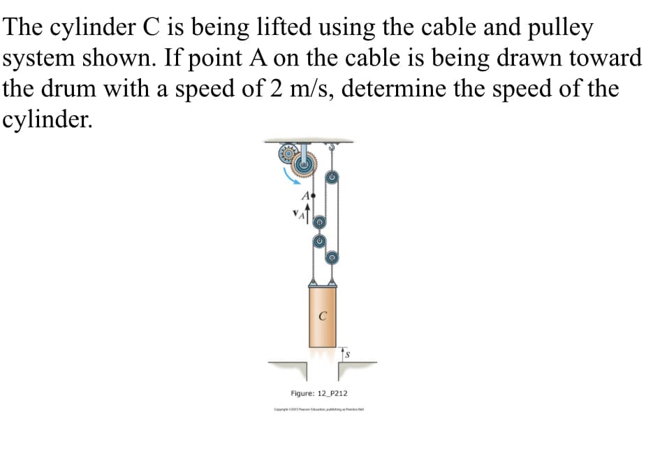 The cylinder C is being lifted using the cable and pulley
system shown. If point A on the cable is being drawn toward
the drum with a speed of 2 m/s, determine the speed of the
cylinder.
C
Figure: 12_P212
Coprie caanttan ing hrd al
