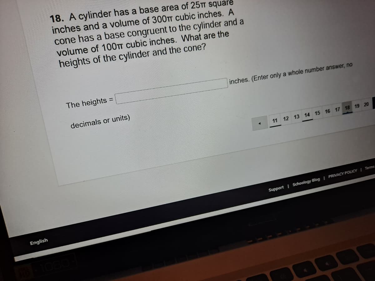 18. A cylinder has a base area of 25TT square
inches and a volume of 300TT cubic inches. A
cone has a base congruent to the cylinder and a
volume of 100TT cubic inches. What are the
heights of the cylinder and the cone?
The heights
inches. (Enter only a whole number answer, no
%3D
decimals or units)
11 12 13 14 15 16 17 18 19 20
Support | Schoology Blog | PRIVACY POLICY I Terms
English
