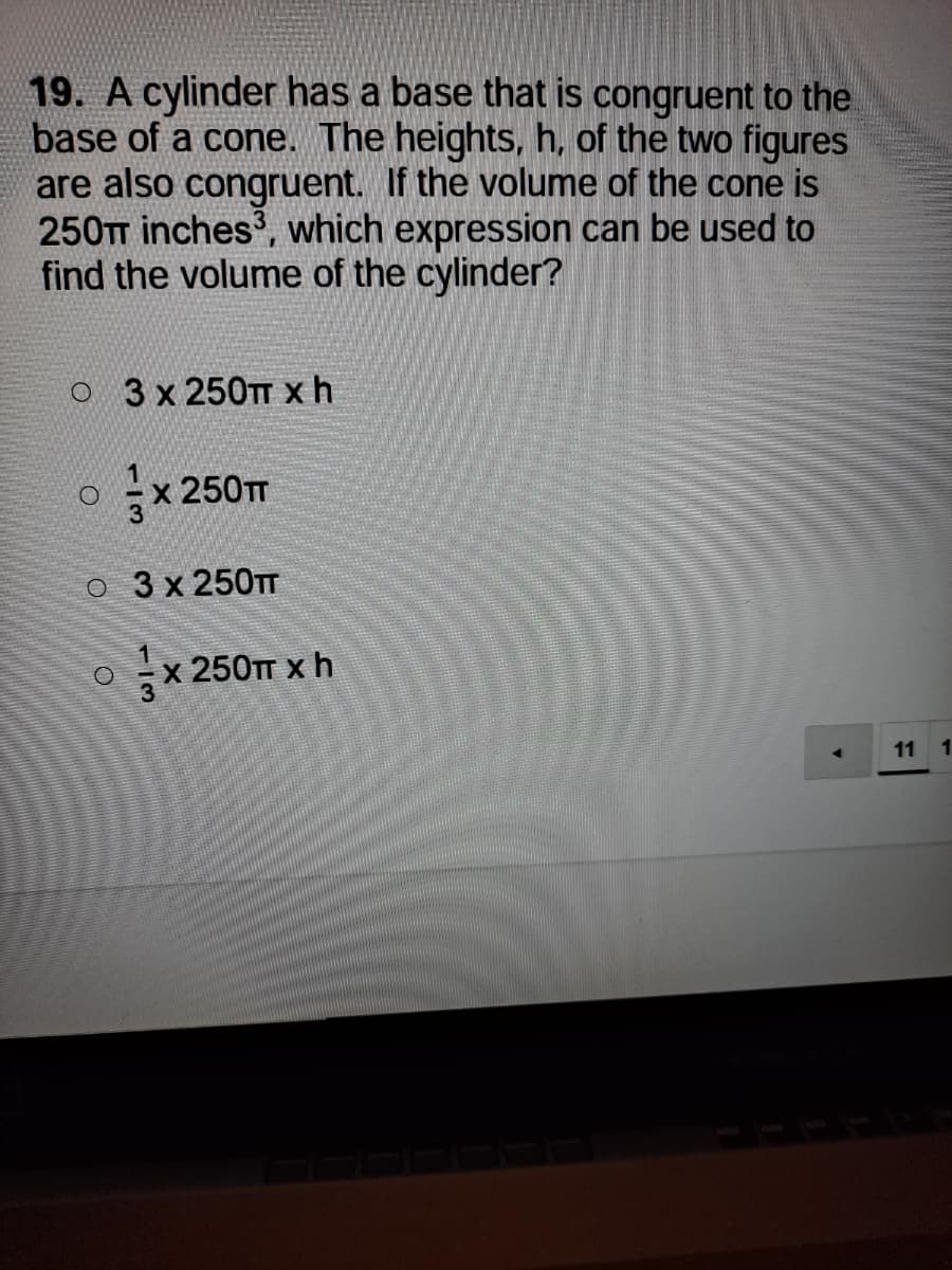 19. A cylinder has a base that is congruent to the
base of a cone. The heights, h, of the two figures
are also congruent. If the volume of the cone is
250TT inches', which expression can be used to
find the volume of the cylinder?
о 3x250тт xh
x 250TT
o 3 x 250TT
х 250тт х h
11 1
