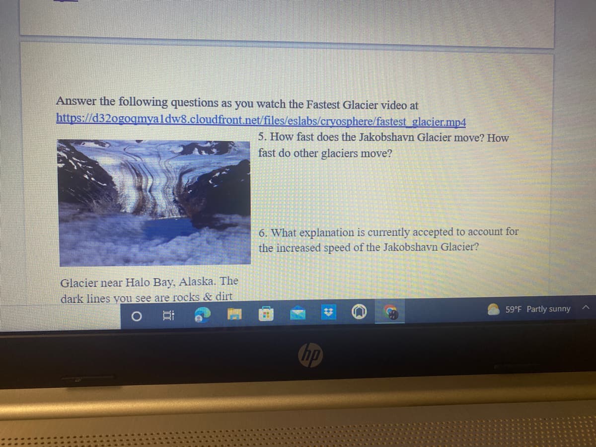 Answer the following questions as you watch the Fastest Glacier video at
https://d32ogogmyaldw8.cloudfront.net/files/eslabs/cryosphere/fastest glacier.mp4
5. How fast does the Jakobshavn Glacier move? How
fast do other glaciers move?
6. What explanation is currently accepted to account for
the increased speed of the Jakobshavn Glacier?
Glacier near Halo Bay, Alaska. The
dark lines you see are rocks & dirt
59°F Partly sunny
hp
近
