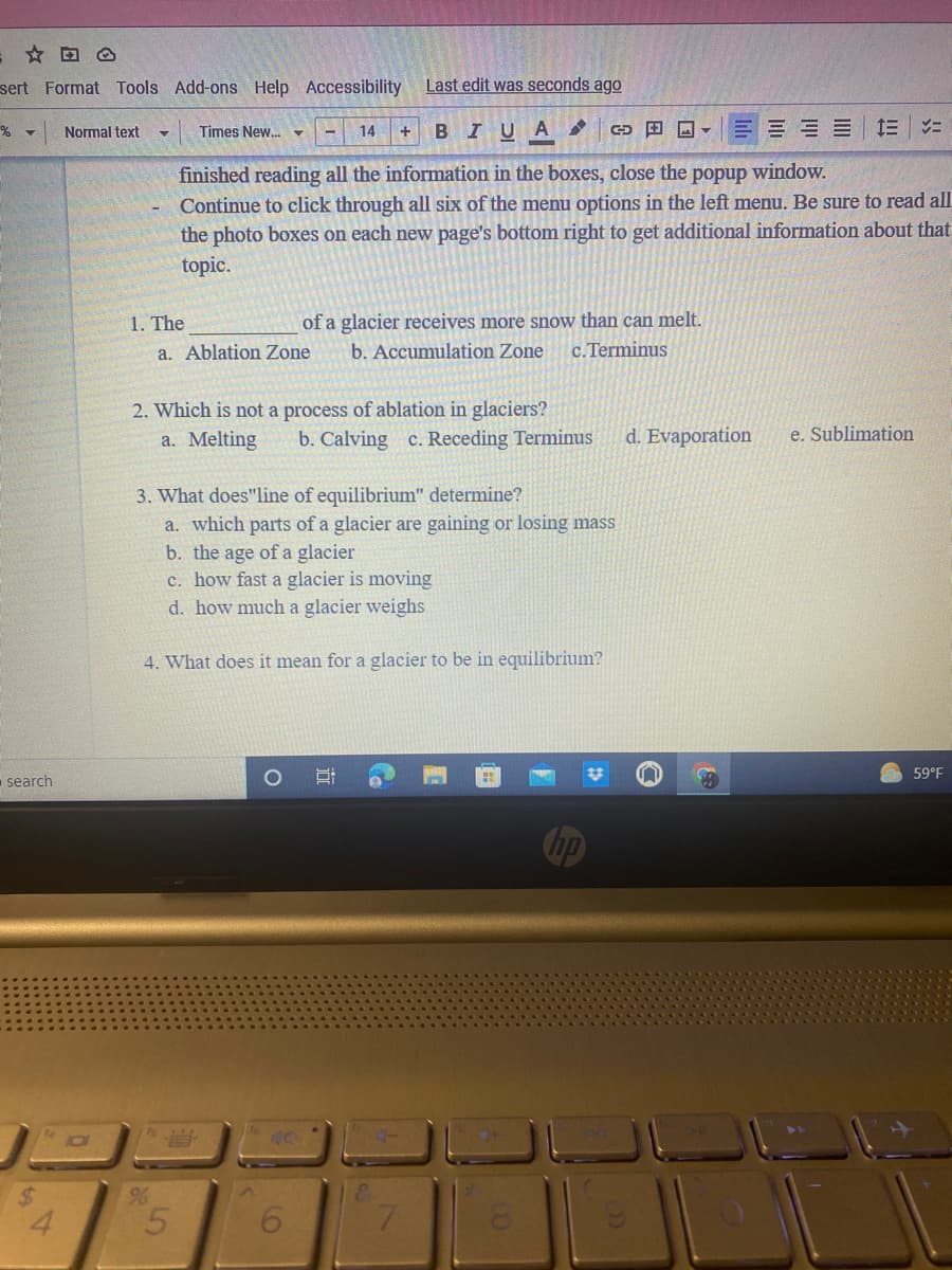 sert Format Tools Add-ons Help Accessibility
Last edit was seconds ago
+ BIUA
E E E E=
Normal text
Times New.
14
finished reading all the information in the boxes, close the popup window.
Continue to click through all six of the menu options in the left menu. Be sure to read all
the photo boxes on each new page's bottom right to get additional information about that
topic.
1. The
of a glacier receives more snow than can melt.
a. Ablation Zone
b. Accumulation Zone
c.Terminus
2. Which is not a process of ablation in glaciers?
b. Calving c. Receding Terminus
a. Melting
d. Evaporation
e. Sublimation
3. What does"line of equilibrium" determine?
a. which parts of a glacier are gaining or losing mass
b. the age of a glacier
c. how fast a glacier is moving
d. how much a glacier weighs
4. What does it mean for a glacier to be in equilibrium?
59°F
search
bp
96
4.
5.
7.
近
