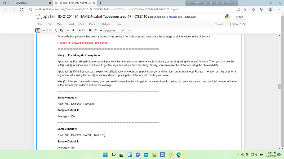 Downloads/
E ID-21201491;NAME-Nuzhat Taba x
+
English
O localhost:8888/notebooks/Downloads/ID-21201491%3BNAME-Nuzhat%20Tabassum%20%3Bsec-17%20%3B%20CSE110.ipynb
Cjupyter ID-21201491;NAME-Nuzhat Tabassum ;sec-17 ; CSE110 Last Checkpoint: 6 minutes ago (autosaved)
Logout
File
Edit
View
Insert
Cell
Kernel
Widgets
Help
Trusted
Python 3 O
+
> Run
с
Markdown
Write a Python program that takes a dictionary as an input from the user and then prints the average of all the values in the dictionary.
[You are not allowed to use len() and sum()]
Hint (1): For taking dictionary input
Approach(1): For taking dictionary as an input from the user, you may take the whole dictionary as a string using the input() function. Then you can use the
split(), strip() functions and conditions to get the keys and values from the string. Finally, you can make the dictionary using the obtained data.
Approach(2): If the first approach seems too difficult you can create an empty dictionary and then just run a simple loop. For each iteration ask the user for a
key and a value using the input() function and keep updating the dictionary with the key and value.
Hint (2): After you have a dictionary, you can use dictionary functions to get all the values from it, run loop to calculate the sum and the total number of values
in the dictionary in order to find out the average.
Sample Input 1:
{'Jon': 100, 'Dan':200, 'Rob':300}
Sample Output 1:
Average is 200.
Sample Input 2:
{'Jon': 100, 'Dan':200, 'Rob':30, 'Ned':110}
Sample Output 2:
Average is 110.
11:18 PM
11/29/2021
