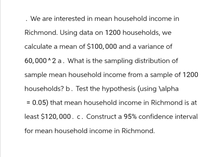 . We are interested in mean household income in
Richmond. Using data on 1200 households, we
calculate a mean of $100,000 and a variance of
60,000^2 a. What is the sampling distribution of
sample mean household income from a sample of 1200
households? b. Test the hypothesis (using \alpha
= 0.05) that mean household income in Richmond is at
least $120,000. c. Construct a 95% confidence interval
for mean household income in Richmond.