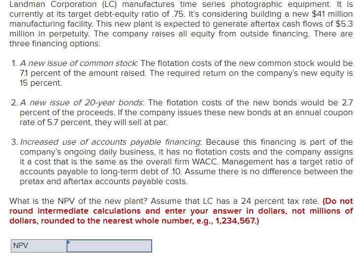 Landman Corporation (LC) manufactures time series photographic equipment. It is
currently at its target debt-equity ratio of .75. It's considering building a new $41 million
manufacturing facility. This new plant is expected to generate aftertax cash flows of $5.3
million in perpetuity. The company raises all equity from outside financing. There are
three financing options:
1. A new issue of common stock. The flotation costs of the new common stock would be
7.1 percent of the amount raised. The required return on the company's new equity is
15 percent.
2. A new issue of 20-year bonds. The flotation costs of the new bonds would be 2.7
percent of the proceeds. If the company issues these new bonds at an annual coupon
rate of 5.7 percent, they will sell at par.
3. Increased use of accounts payable financing. Because this financing is part of the
company's ongoing daily business, it has no flotation costs and the company assigns
it a cost that is the same as the overall firm WACC. Management has a target ratio of
accounts payable to long-term debt of 10. Assume there is no difference between the
pretax and aftertax accounts payable costs.
What is the NPV of the new plant? Assume that LC has a 24 percent tax rate. (Do not
round intermediate calculations and enter your answer in dollars, not millions of
dollars, rounded to the nearest whole number, e.g., 1,234,567.)
NPV