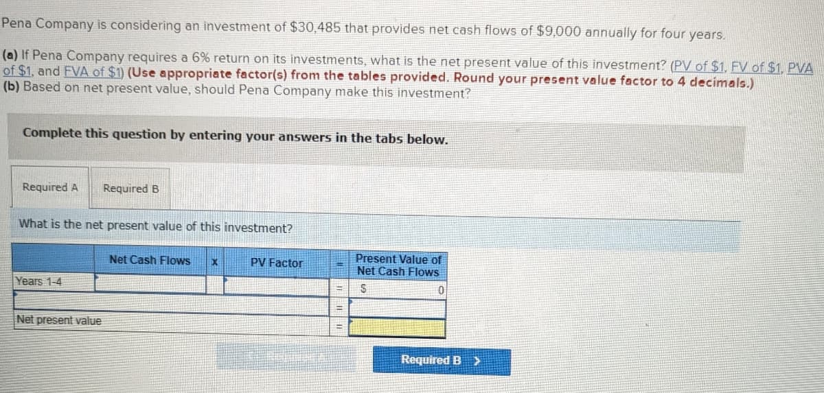 Pena Company is considering an investment of $30,485 that provides net cash flows of $9,000 annually for four years.
(a) If Pena Company requires a 6% return on its investments, what is the net present value of this investment? (PV of $1, FV of $1, PVA
of $1, and FVA of $1) (Use appropriate factor(s) from the tables provided. Round your present value factor to 4 decimals.)
(b) Based on net present value, should Pena Company make this investment?
Complete this question by entering your answers in the tabs below.
Required A
What is the net present value of this investment?
Years 1-4
Required B
Net present value
Net Cash Flows
X
PV Factor
Present Value of
Net Cash Flows
S
0
Required B >