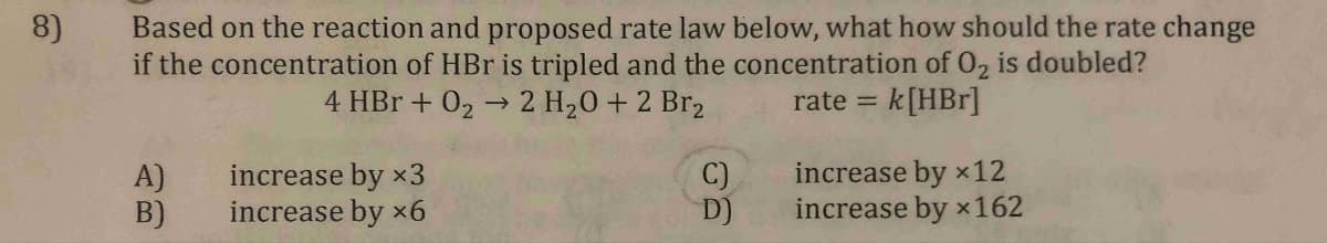 8)
Based on the reaction and proposed rate law below, what how should the rate change
if the concentration of HBr is tripled and the concentration of O₂ is doubled?
4 HBr + 0₂ → 2 H₂0 +2 Br₂
rate=
= k[HBr]
A)
B)
increase by x3
increase by x6
C)
D)
increase by x 12
increase by x162