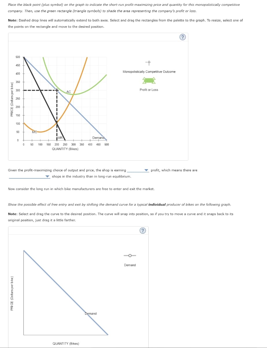 Place the black point (plus symbol) on the graph to indicate the short-run profit-maximizing price and quantity for this monopolistically competitive
company. Then, use the green rectangle (triangle symbols) to shade the area representing the company's profit or loss.
Note: Dashed drop lines will automatically extend to both axes. Select and drag the rectangles from the palette to the graph. To resize, select one of
the points on the rectangle and move to the desired position.
PRICE (Dollars per bike)
500
450
400
350
PRICE (Dollars per bike)
300
250
200
150
100
50
0
0
MC
+
50
100
AC
MR
150 200 250 300 350 400 450 500
QUANTITY (Bikes)
Demand
Enjano
Given the profit-maximizing choice of output and price, the shop is earning
shops in the industry than in long-run equilibrium.
+
Monopolistically Competitive Outcome
Now consider the long run in which bike manufacturers are free to enter and exit the market.
QUANTITY (Bikes)
Show the possible effect of free entry and exit by shifting the demand curve for a typical individual producer of bikes on the following graph.
Profit or Loss
Note: Select and drag the curve to the desired position. The curve will snap into position, so if you try to move a curve and it snaps back to its
original position, just drag it a little farther.
Demand
profit, which means there are
Demand
?