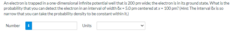 An electron is trapped in a one-dimensional infinite potential well that is 200 pm wide; the electron is in its ground state. What is the
probability that you can detect the electron in an interval of width öx = 5.0 pm centered at x = 100 pm? (Hint: The interval öx is so
narrow that you can take the probability density to be constant within it.)
Number
i
Units
