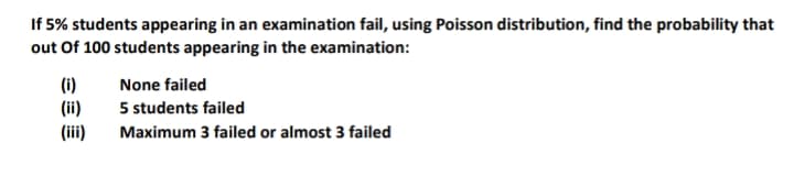 If 5% students appearing in an examination fail, using Poisson distribution, find the probability that
out Of 100 students appearing in the examination:
(i)
(ii)
(ii)
None failed
5 students failed
Maximum 3 failed or almost 3 failed
