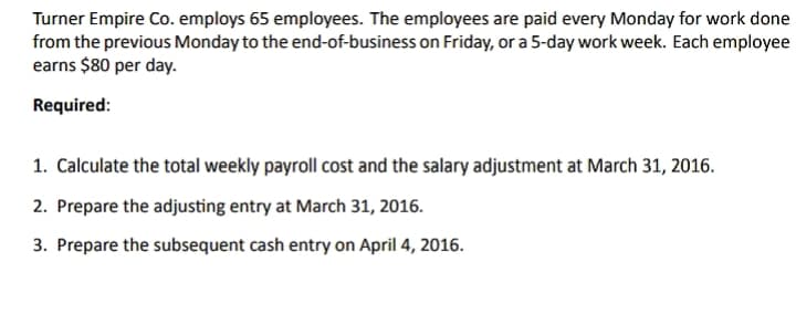 Turner Empire Co. employs 65 employees. The employees are paid every Monday for work done
from the previous Monday to the end-of-business on Friday, or a 5-day work week. Each employee
earns $80 per day.
Required:
1. Calculate the total weekly payroll cost and the salary adjustment at March 31, 2016.
2. Prepare the adjusting entry at March 31, 2016.
3. Prepare the subsequent cash entry on April 4, 2016.
