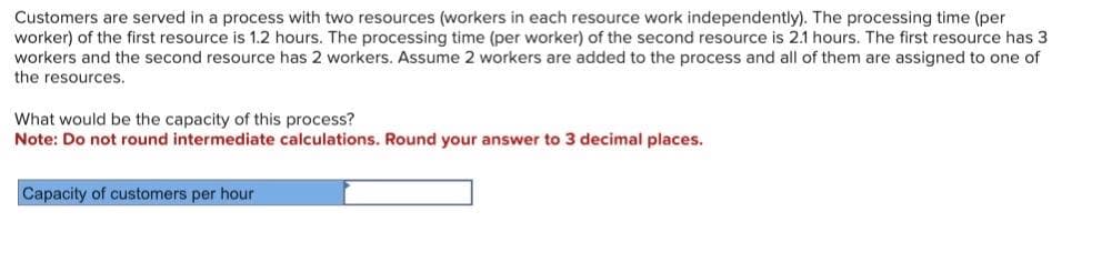 Customers are served in a process with two resources (workers in each resource work independently). The processing time (per
worker) of the first resource is 1.2 hours. The processing time (per worker) of the second resource is 2.1 hours. The first resource has 3
workers and the second resource has 2 workers. Assume 2 workers are added to the process and all of them are assigned to one of
the resources.
What would be the capacity of this process?
Note: Do not round intermediate calculations. Round your answer to 3 decimal places.
Capacity of customers per hour