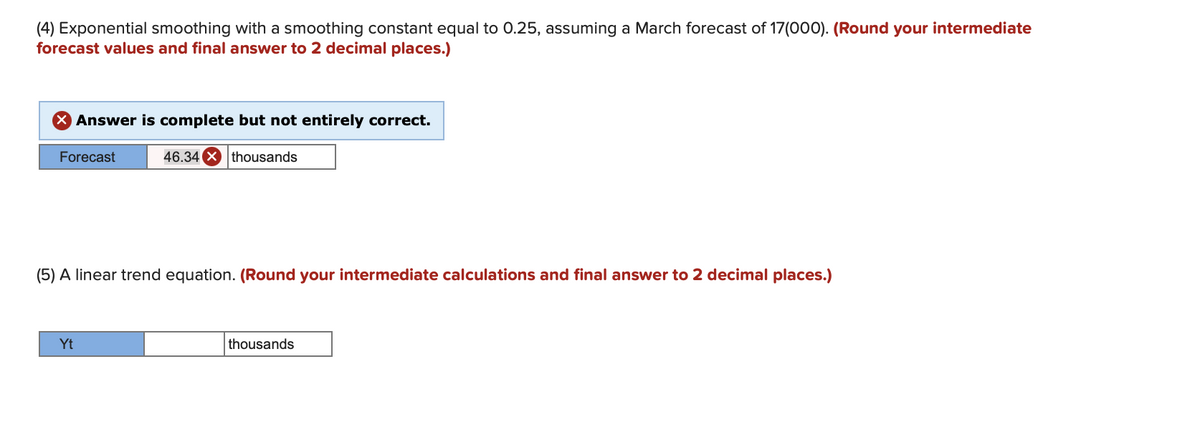 (4) Exponential smoothing with a smoothing constant equal to 0.25, assuming a March forecast of 17(000). (Round your intermediate
forecast values and final answer to 2 decimal places.)
> Answer is complete but not entirely correct.
Forecast
46.34 X thousands
(5) A linear trend equation. (Round your intermediate calculations and final answer to 2 decimal places.)
Yt
thousands