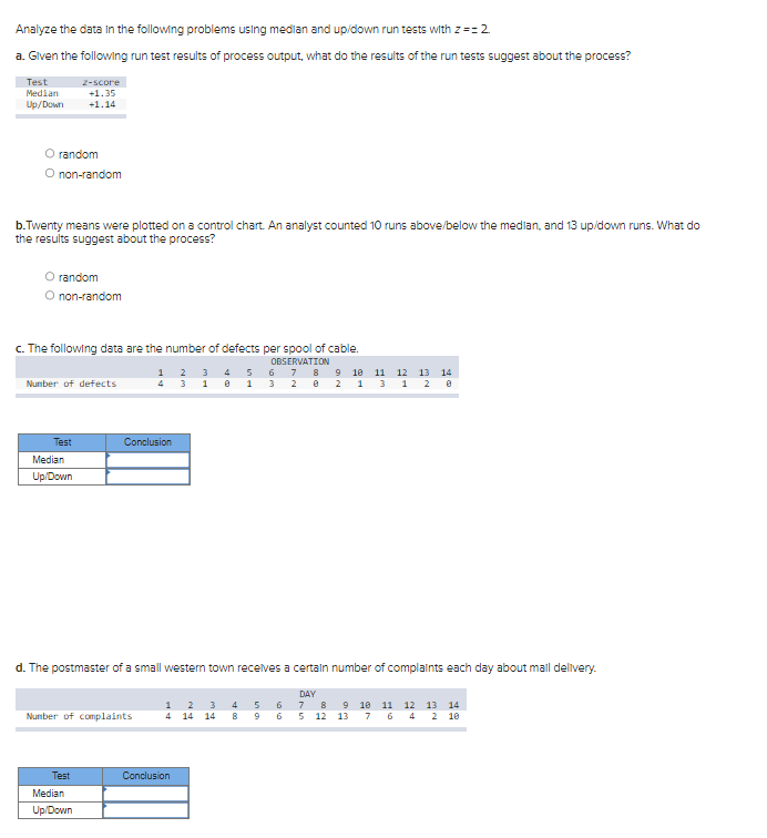 Analyze the data in the following problems using median and up/down run tests with z==2
a. Given the following run test results of process output, what do the results of the run tests suggest about the process?
Test
Median
Up/Down
O random
O non-random
b.Twenty means were plotted on a control chart. An analyst counted 10 runs above/below the median, and 13 up/down runs. What do
the results suggest about the process?
z-score
+1.35
+1.14
O random
non-random
c. The following data are the number of defects per spool of cable.
OBSERVATION
6 7 8
3 2
Number of defects
Test
Median
Up/Down
Test
Number of complaints
Median
Up/Down
1 2 3
4 3 1
Conclusion
d. The postmaster of a small western town receives a certain number of complaints each day about mail delivery.
1 2
4 14
0
Conclusion
5
1
3 4
14 8
5
9
9 10
0 2 1
6
6
11 12 13 14
3 1 2 0
DAY
7
8 9 10 11 12 13 14
5 12 13 7 6 4 2 10
00