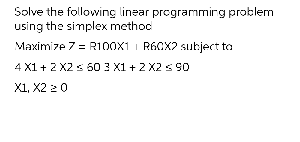 Solve the following linear programming problem
using the simplex method
Maximize Z = R100X1 + R60X2 subject to
4 X1 + 2 X2 <≤ 60 3 X1 + 2 X2 ≤ 90
X1, X2 ≥ 0