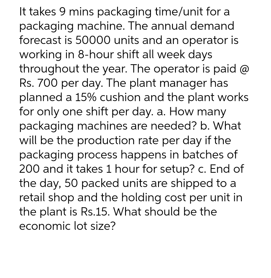 It takes 9 mins packaging time/unit for a
packaging machine. The annual demand
forecast is 50000 units and an operator is
working in 8-hour shift all week days
throughout the year. The operator is paid @
Rs. 700 per day. The plant manager has
planned a 15% cushion and the plant works
for only one shift per day. a. How many
packaging machines are needed? b. What
will be the production rate per day if the
packaging process happens in batches of
200 and it takes 1 hour for setup? c. End of
the day, 50 packed units are shipped to a
retail shop and the holding cost per unit in
the plant is Rs.15. What should be the
economic lot size?