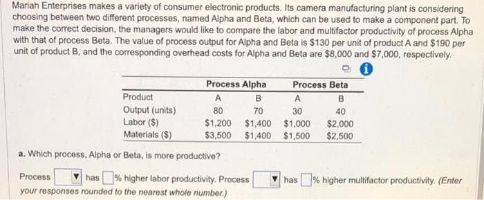 Mariah Enterprises makes a variety of consumer electronic products. Its camera manufacturing plant is considering
choosing between two different processes, named Alpha and Beta, which can be used to make a component part. To
make the correct decision, the managers would like to compare the labor and multifactor productivity of process Alpha
with that of process Beta. The value of process output for Alpha and Beta is $130 per unit of product A and $190 per
unit of product B, and the corresponding overhead costs for Alpha and Beta are $8,000 and $7,000, respectively.
Process Alpha
A
B
A
70
30
80
$1,200 $1,400 $1,000
$3,500 $1,400 $1,500
Product
Output (units)
Labor ($)
Materials ($)
a. Which process, Alpha or Beta, is more productive?
Process
your responses rounded to the nearest whole number.)
has% higher labor productivity. Process
Process Beta
B
40
$2,000
$2,500
has% higher multifactor productivity. (Enter