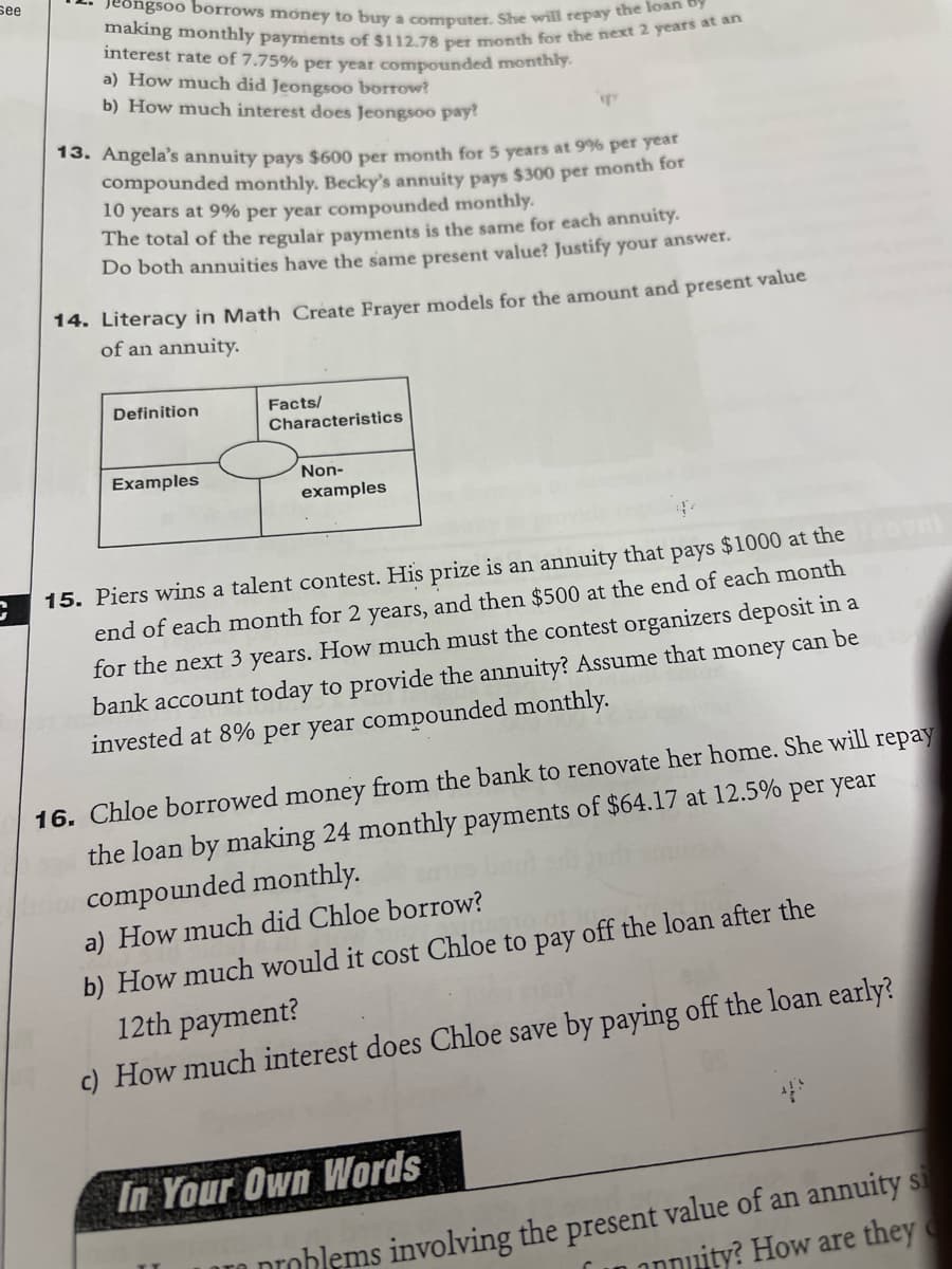 see
C
Jeongsoo borrows money to buy a computer. She will repay the loan by
making monthly payments of $112.78 per month for the next 2 years at an
interest rate of 7.75% per year compounded monthly.
a) How much did Jeongsoo borrow?
b) How much interest does Jeongsoo pay?
13. Angela's annuity pays $600 per month for 5 years at 9% per year
compounded monthly. Becky's annuity pays $300 per month for
10 years at 9% per year compounded monthly.
The total of the regular payments is the same for each annuity.
Do both annuities have the same present value? Justify your answer.
14. Literacy in Math Create Frayer models for the amount and present value
of an annuity.
Definition
Examples
Facts/
Characteristics
Non-
examples
15. Piers wins a talent contest. His prize is an annuity that pays $1000 at the
end of each month for 2 years, and then $500 at the end of each month
for the next 3 years. How much must the contest organizers deposit in a
bank account today to provide the annuity? Assume that money can be
invested at 8% per year compounded monthly.
16. Chloe borrowed money from the bank to renovate her home. She will repay
the loan by making 24 monthly payments of $64.17 at 12.5% per year
amor compounded monthly.
a) How much did Chloe borrow?
b) How much would it cost Chloe to pay off the loan after the
12th payment?
c) How much interest does Chloe save by paying off the loan early?
In Your Own Words
FILE AN
problems involving the present value of an annuity si
annuity? How are they