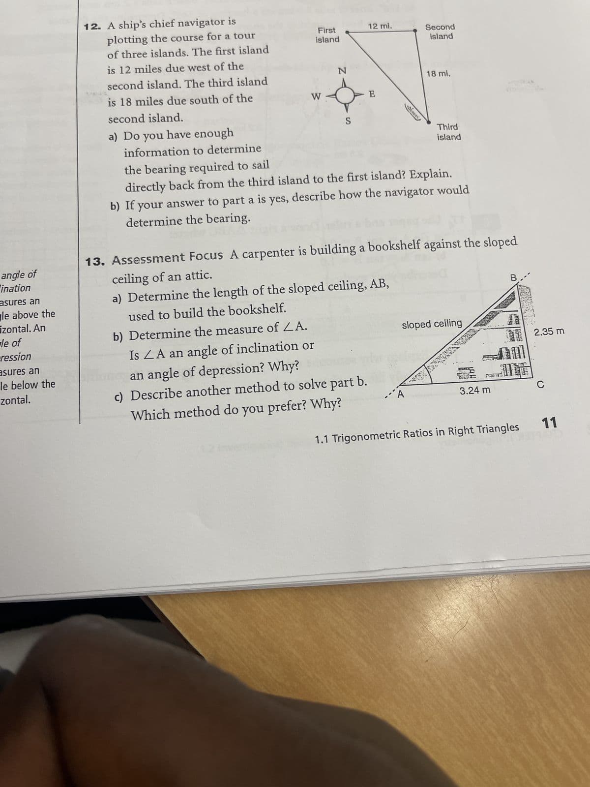 angle of
ination
asures an
gle above the
izontal. An
le of
ression
asures an
le below the
zontal.
12. A ship's chief navigator is
plotting the course for a tour
of three islands. The first island
is 12 miles due west of the
second island. The third island
is 18 miles due south of the
second island.
a) Do you have enough
information to determine
First
island
W
N
S
12 mi.
E
b) Determine the measure of LA.
Is LA an angle of inclination or
an angle of depression? Why?
c) Describe another method to solve part b.
Which method do you prefer? Why?
Second
island
18 mi.
Third
island
the bearing required to sail
directly back from the third island to the first island? Explain.
b) If your answer to part a is yes, describe how the navigator would
determine the bearing.
13. Assessment Focus A carpenter is building a bookshelf against the sloped
ceiling of an attic.
a) Determine the length of the sloped ceiling, AB,
used to build the bookshelf.
sloped ceiling
BURS
3.24 m
B
SALEEY
1.1 Trigonometric Ratios in Right Triangles
2.35 m
с
11