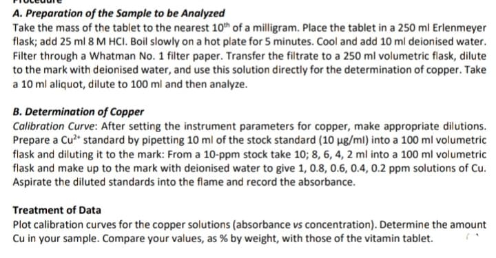 of the Sample to be Analyzed
A. Preparation
Take the mass of the tablet to the nearest 10th of a milligram. Place the tablet in a 250 ml Erlenmeyer
flask; add 25 ml 8 M HCI. Boil slowly on a hot plate for 5 minutes. Cool and add 10 ml deionised water.
Filter through a Whatman No. 1 filter paper. Transfer the filtrate to a 250 ml volumetric flask, dilute
to the mark with deionised water, and use this solution directly for the determination of copper. Take
a 10 ml aliquot, dilute to 100 ml and then analyze.
B. Determination of Copper
Calibration Curve: After setting the instrument parameters for copper, make appropriate dilutions.
Prepare a Cu²+ standard by pipetting 10 ml of the stock standard (10 µg/ml) into a 100 ml volumetric
flask and diluting it to the mark: From a 10-ppm stock take 10; 8, 6, 4, 2 ml into a 100 ml volumetric
flask and make up to the mark with deionised water to give 1, 0.8, 0.6, 0.4, 0.2 ppm solutions of Cu.
Aspirate the diluted standards into the flame and record the absorbance.
Treatment of Data
Plot calibration curves for the copper solutions (absorbance vs concentration). Determine the amount
Cu in your sample. Compare your values, as % by weight, with those of the vitamin tablet.