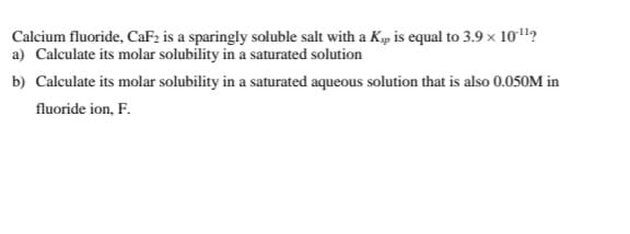 Calcium fluoride, CaF2 is a sparingly soluble salt with a Kp is equal to 3.9 x 10"?
a) Calculate its molar solubility in a saturated solution
b) Calculate its molar solubility in a saturated aqueous solution that is also 0.050M in
fluoride ion, F.
