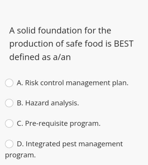 A solid foundation for the
production of safe food is BEST
defined as a/an
A. Risk control management plan.
B. Hazard analysis.
C. Pre-requisite program.
D. Integrated pest management
program.
