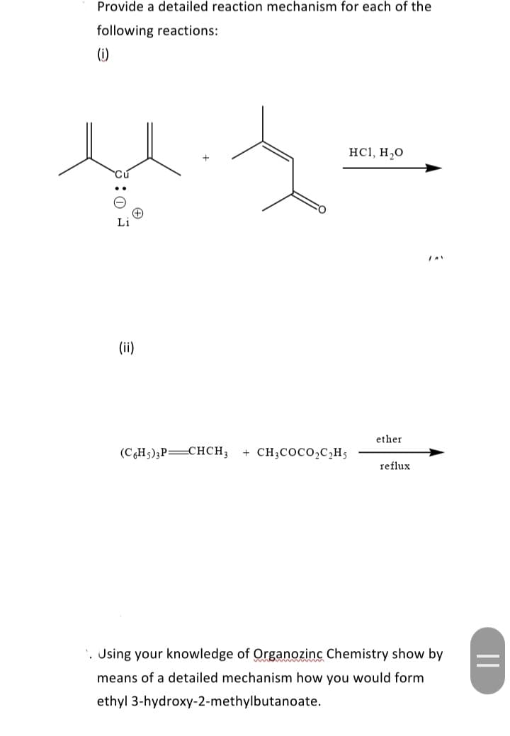 Provide a detailed reaction mechanism for each of the
following reactions:
(1)
HC1, H,0
Li
(ii)
ether
(CHs);P=CHCH3
+ CH;COCo,C,H5
reflux
'. Jsing your knowledge of Organozinc Chemistry show by
means of a detailed mechanism how you would form
ethyl 3-hydroxy-2-methylbutanoate.
