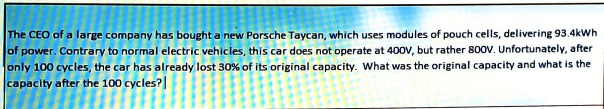 The CEO of a large company has bought a new Porsche Taycan, which uses modules of pouch cells, delivering 93.4kWh
of power. Contrary to normal electric vehicles, this car does not operate at 400V, but rather 800V. Unfortunately, after
only 100 cycles, the car has already lost 30% of its original capacity. What was the original capacity and what is the
capacity after the 100 cycles?