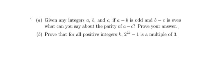 (a) Given any integers a, b, and c, if a – b is odd and b– c is even
what can you say about the parity of a – c? Prove your answer.
(b) Prove that for all positive integers k, 22k – 1 is a multiple of 3.
