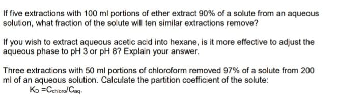 If five extractions with 100 ml portions of ether extract 90% of a solute from an aqueous
solution, what fraction of the solute will ten similar extractions remove?
If you wish to extract aqueous acetic acid into hexane, is it more effective to adjust the
aqueous phase to pH 3 or pH 8? Explain your answer.
Three extractions with 50 ml portions of chloroform removed 97% of a solute from 200
ml of an aqueous solution. Calculate the partition coefficient of the solute:
KD=Cchloro/Caq.