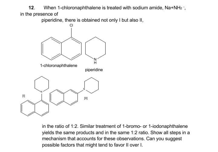 12.
When 1-chloronaphthalene is treated with sodium amide, Na+NH2 ,
in the presence of
piperidine, there is obtained not only I but also II,
CI
1-chloronaphthalene
piperidine
in the ratio of 1:2. Similar treatment of 1-bromo- or 1-iodonaphthalene
yields the same products and in the same 1:2 ratio. Show all steps in a
mechanism that accounts for these observations. Can you suggest
possible factors that might tend to favor Il over I.
