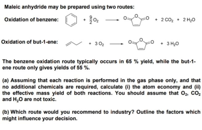 Maleic anhydride may be prepared using two routes:
Oxidation of benzene:
Oxidation of but-1-ene:
76
+30₂
+ 2COz + 2H,O
+ 3 H₂O
The benzene oxidation route typically occurs in 65 % yield, while the but-1-
ene route only gives yields of 55 %.
(a) Assuming that each reaction is performed in the gas phase only, and that
no additional chemicals are required, calculate (i) the atom economy and (ii)
the effective mass yield of both reactions. You should assume that O₂, CO₂
and H₂O are not toxic.
(b) Which route would you recommend to industry? Outline the factors which
might influence your decision.