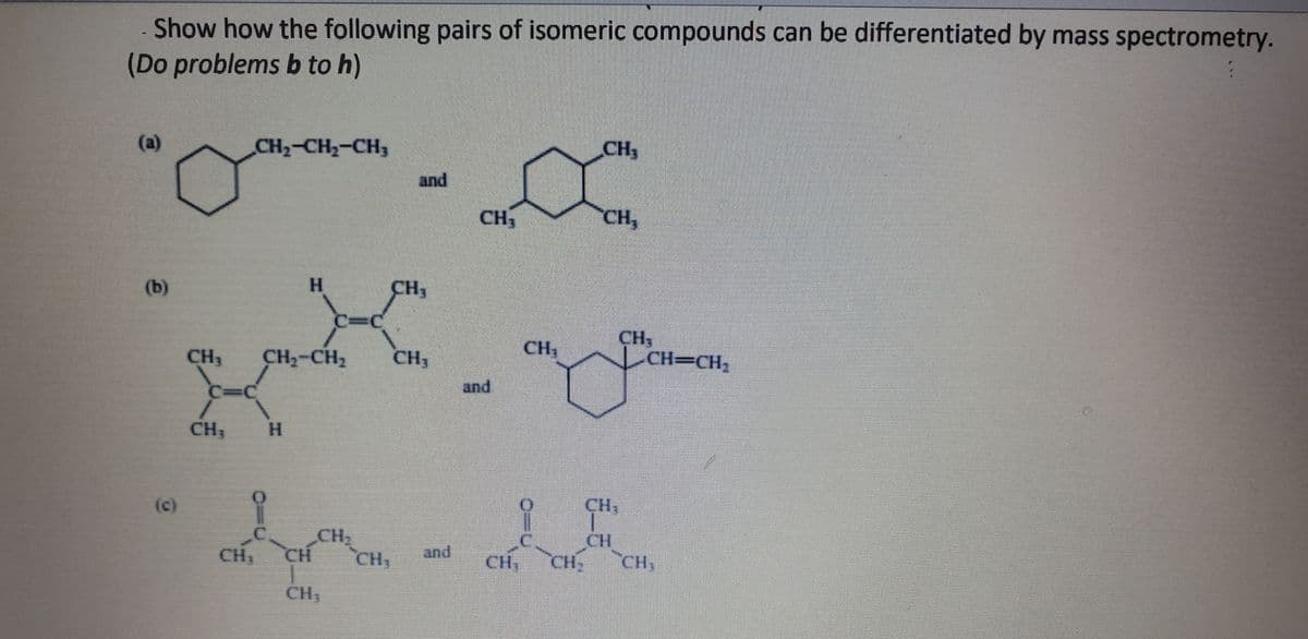 Show how the following pairs of isomeric compounds can be differentiated by mass spectrometry.
(Do problems b to h)
(a)
(b)
(c)
CH₂-CH₂-CH3
CH₁
H
CH₁ CH₂-CH₂
CH, CH
CH₂
CH₁
and
CH₂
CH3
CH₂
and
and
CH₁
CH₂
CH₂
CH₂
CH₁
LCH=CH₂
CH₂
CH
CH₁ CH₂ CH₂