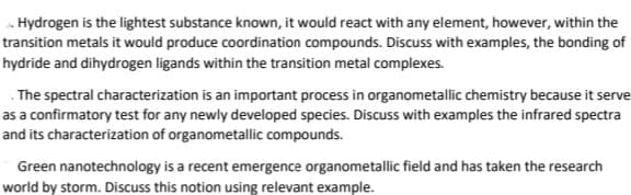 . Hydrogen is the lightest substance known, it would react with any element, however, within the
transition metals it would produce coordination compounds. Discuss with examples, the bonding of
hydride and dihydrogen ligands within the transition metal complexes.
. The spectral characterization is an important process in organometallic chemistry because it serve
as a confirmatory test for any newly developed species. Discuss with examples the infrared spectra
and its characterization of organometallic compounds.
Green nanotechnology is a recent emergence organometallic field and has taken the research
world by storm. Discuss this notion using relevant example.
