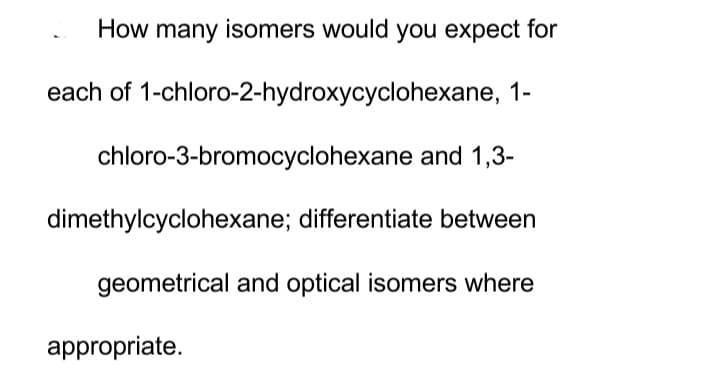 How many isomers would you expect for
each of 1-chloro-2-hydroxycyclohexane, 1-
chloro-3-bromocyclohexane and 1,3-
dimethylcyclohexane; differentiate between
geometrical and optical isomers where
appropriate.
