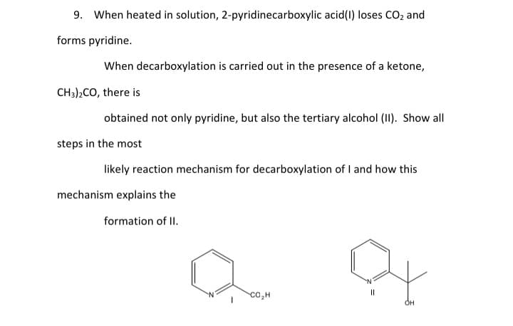 9. When heated in solution, 2-pyridinecarboxylic acid(I) loses CO2 and
forms pyridine.
When decarboxylation is carried out in the presence of a ketone,
CH3)2CO, there is
obtained not only pyridine, but also the tertiary alcohol (II). Show all
steps in the most
likely reaction mechanism for decarboxylation of I and how this
mechanism explains the
formation of II.
co,H
Он
