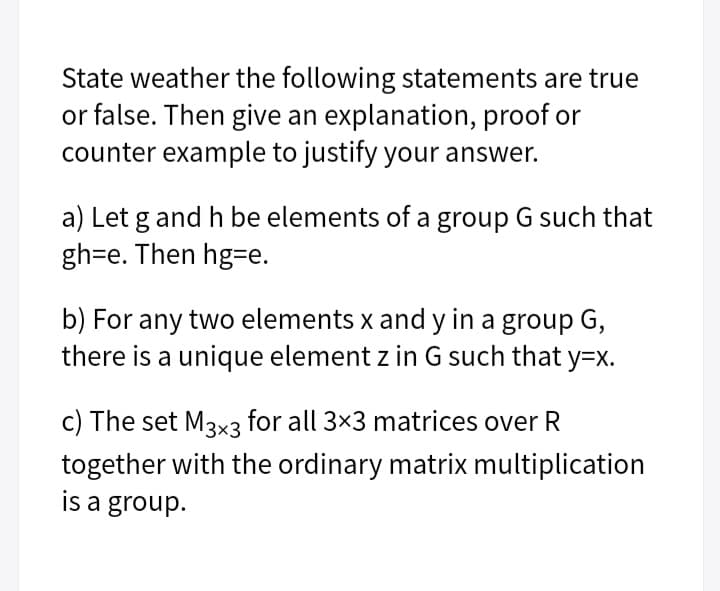 State weather the following statements are true
or false. Then give an explanation, proof or
counter example to justify your answer.
a) Let g and h be elements of a group G such that
gh=e. Then hg=e.
b) For any two elements x and y in a group G,
there is a unique element z in G such that y=x.
c) The set M3x3 for all 3x3 matrices over R
together with the ordinary matrix multiplication
is a group.
