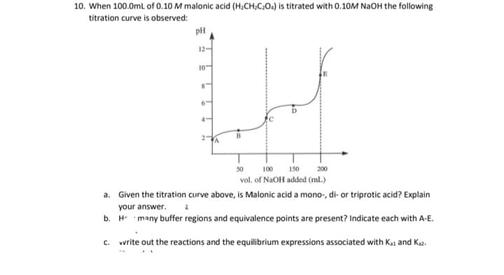 10. When 100.0mL of 0.10 M malonic acid (H;CH;C;O.) is titrated with 0.10M NaOH the following
titration curve is observed:
pH
12-
10"
50
100
150
200
vol. of NaOH added (mL)
a. Given the titration curve above, is Malonic acid a mono-, di- or triprotic acid? Explain
your answer. a
b. H many buffer regions and equivalence points are present? Indicate each with A-E.
C.
vvrite out the reactions and the equilibrium expressions associated with Kai and Ka2.
