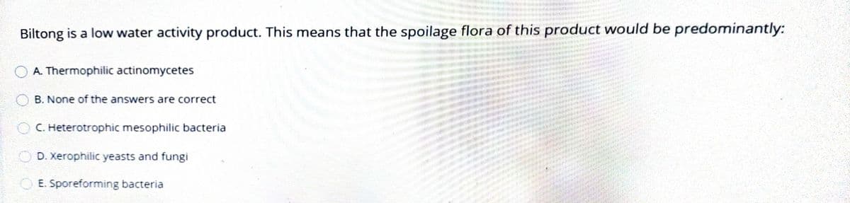 Biltong is a low water activity product. This means that the spoilage flora of this product would be predominantly:
O A. Thermophilic actinomycetes
B. None of the answers are correct
OC. Heterotrophic mesophilic bacteria
O D. Xerophilic yeasts and fungi
O E. Sporeforming bacteria
