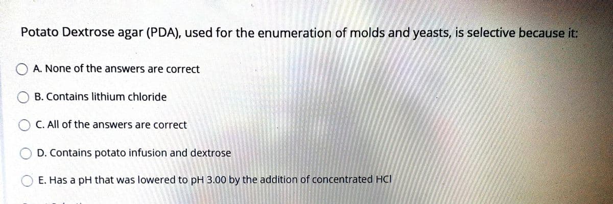 Potato Dextrose agar (PDA), used for the enumeration of molds and yeasts, is selective because it:
O A. None of the answers are correct
O B. Contains lithium chloride
O C. All of the answers are correct
O D. Contains potato infusion and dextrose
E. Has a pH that was lowered to pH 3.00 by the addition of concentrated HCI
