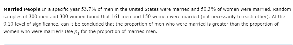 Married People In a specific year 53.7% of men in the United States were married and 50.3% of women were married. Random
samples of 300 men and 300 women found that 161 men and 150 women were married (not necessarily to each other). At the
0.10 level of significance, can it be concluded that the proportion of men who were married is greater than the proportion of
women who were married? Use p, for the proportion of married men.
