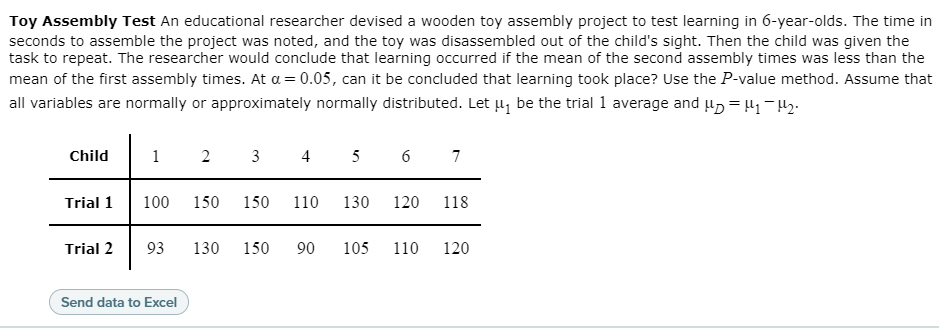 Toy Assembly Test An educational researcher devised a wooden toy assembly project to test learning in 6-year-olds. The time in
seconds to assemble the project was noted, and the toy was disassembled out of the child's sight. Then the child was given the
task to repeat. The researcher would conclude that learning occurred if the mean of the second assembly times was less than the
mean of the first assembly times. At a = 0.05, can it be concluded that learning took place? Use the P-value method. Assume that
all variables are normally or approximately normally distributed. Let µ, be the trial 1 average and u, = 41-42.
Child
1
2
3
4 5 6
7
Trial 1
100
150
150
110
130
120
118
Trial 2
93
130
150
90
105
110
120
Send data to Excel
