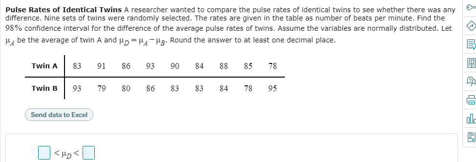 Pulse Rates of Identical Twins A researcher wanted to compare the pulse rates of identical twins to see whether there was any
difference. Nine sets of twins were randomly selected. The rates are given in the table as number of beats per minute. Find the
98% confidence interval for the difference of the average pulse rates of twins. Assume the variables are normally distributed. Let
H, be the average of twin A and un = 4 - HR. Round the answer to at least one decimal place.
Twin A
83
91
86
93
90
84
88
85
78
Twin B
93
79
80
86
83
83
84
78
95
Send data to Excel
ola
