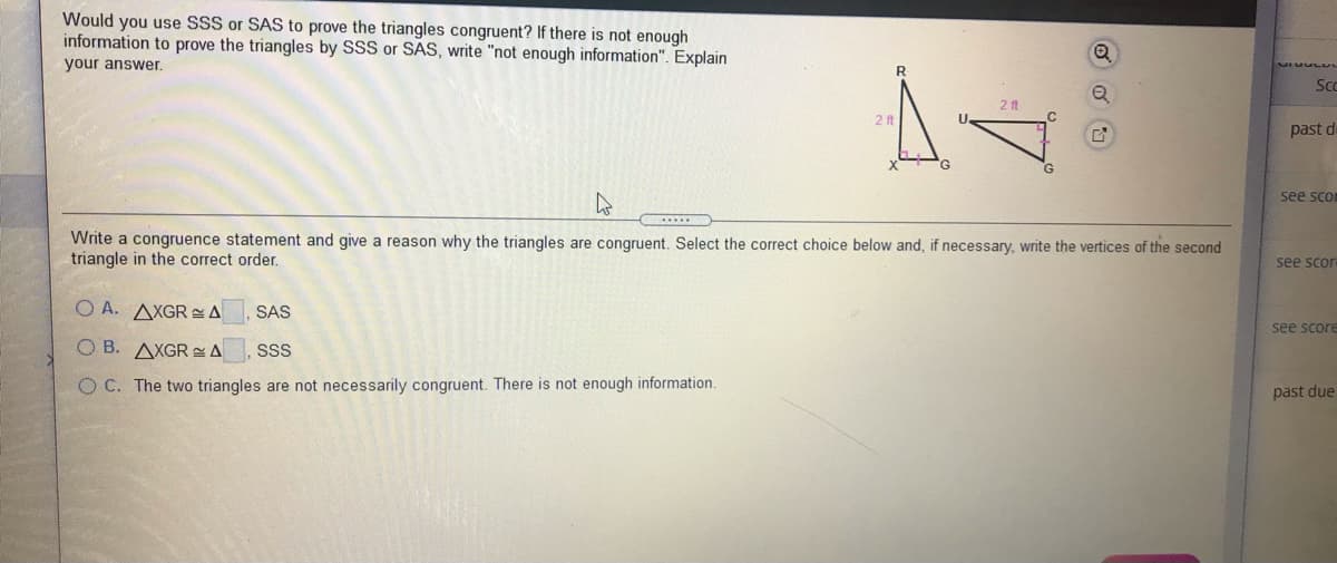 Would you use SSS or SAS to prove the triangles congruent? If there is not enough
information to prove the triangles by SSS or SAS, write "not enough information". Explain
your answer.
Sc
2 ft
2f
U.
past de
G.
see sco
Write a congruence statement and give a reason why the triangles are congruent. Select the correct choice below and, if necessary, write the vertices of the second
triangle in the correct order.
see scor
O A. AXGR SA.
SAS
see score
O B. AXGR A
SSS
O C. The two triangles are not necessarily congruent. There is not enough information.
päst due
